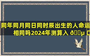 同年同月同日同时辰出生的人命运相同吗2024年测算入 🐵 口在哪